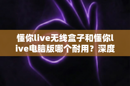 懂你live无线盒子和懂你live电脑版哪个耐用?深度对比分析与选购指南 懂你live无线盒子和懂你live电脑版哪个耐用?深度对比分析与选购指南