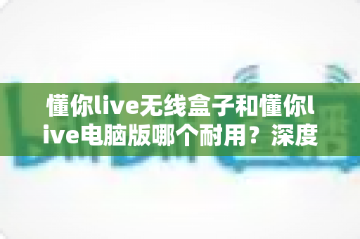 懂你live无线盒子和懂你live电脑版哪个耐用?深度对比分析与选购指南 懂你live无线盒子和懂你live电脑版哪个耐用?深度对比分析与选购指南