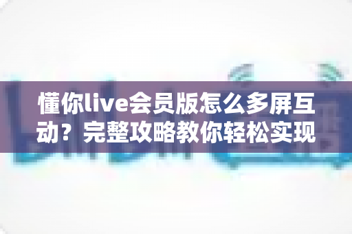 懂你live会员版怎么多屏互动？完整攻略教你轻松实现大屏观看体验
