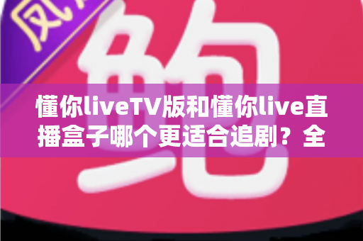 懂你liveTV版和懂你live直播盒子哪个更适合追剧？全面深度对比帮你选出最佳追剧利器