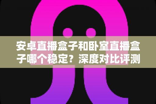 安卓直播盒子和卧室直播盒子哪个稳定?深度对比评测与选购全指南 安卓直播盒子和卧室直播盒子哪个稳定?深度对比评测与选购全指南