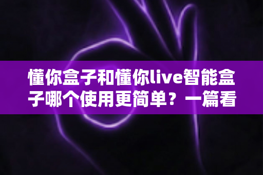 懂你盒子和懂你live智能盒子哪个使用更简单?一篇看懂的实用选购指南 懂你盒子和懂你live智能盒子哪个使用更简单?一篇看懂的实用选购指南