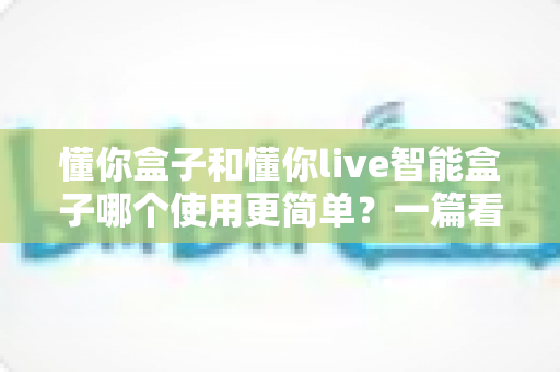 懂你盒子和懂你live智能盒子哪个使用更简单?一篇看懂的实用选购指南 懂你盒子和懂你live智能盒子哪个使用更简单?一篇看懂的实用选购指南