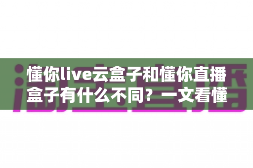 懂你live云盒子和懂你直播盒子有什么不同？一文看懂两者核心差异，选对设备不踩坑