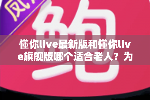 懂你live最新版和懂你live旗舰版哪个适合老人？为家中长辈选对版本的完整指南
