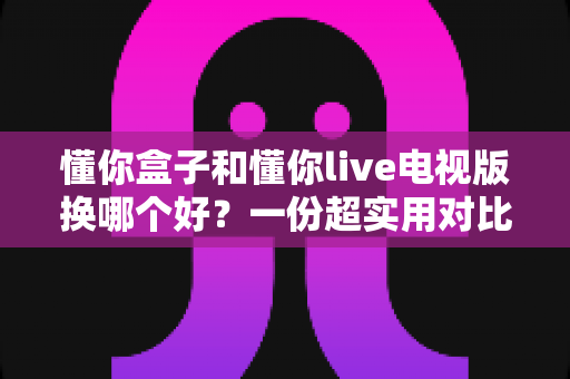 懂你盒子和懂你live电视版换哪个好?一份超实用对比评测帮你少走弯路 懂你盒子和懂你live电视版换哪个好?一份超实用对比评测帮你少走弯路