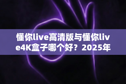懂你live高清版与懂你live4K盒子哪个好？2025年最全对比评测帮你选对不选贵
