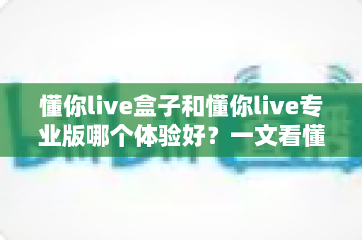 懂你live盒子和懂你live专业版哪个体验好?一文看懂两大版本差异,帮你选对直播装备 懂你live盒子和懂你live专业版哪个体验好?一文看懂两大版本差异,帮你选对直播装备