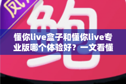 懂你live盒子和懂你live专业版哪个体验好？一文看懂两大版本差异，帮你选对直播装备