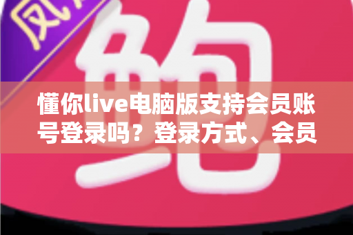 懂你live电脑版支持会员账号登录吗？登录方式、会员权益同步与常见问题全解析