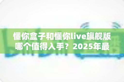 懂你盒子和懂你live旗舰版哪个值得入手?2025年最新选购对比指南,帮你避开踩坑少花冤枉钱 懂你盒子和懂你live旗舰版哪个值得入手?2025年最新选购对比指南,帮你避开踩坑少花冤枉钱