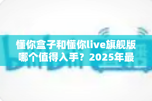 懂你盒子和懂你live旗舰版哪个值得入手?2025年最新选购对比指南,帮你避开踩坑少花冤枉钱 懂你盒子和懂你live旗舰版哪个值得入手?2025年最新选购对比指南,帮你避开踩坑少花冤枉钱