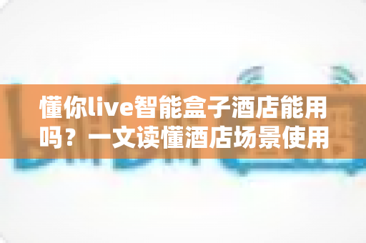 懂你live智能盒子酒店能用吗?一文读懂酒店场景使用攻略与实用建议 懂你live智能盒子酒店能用吗?一文读懂酒店场景使用攻略与实用建议