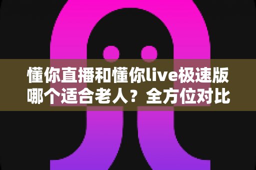懂你直播和懂你live极速版哪个适合老人?全方位对比助您为长辈挑选最合适的直播软件 懂你直播和懂你live极速版哪个适合老人?全方位对比助您为长辈挑选最合适的直播软件