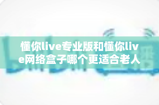 懂你live专业版和懂你live网络盒子哪个更适合老人用?深度对比与选购全攻略 懂你live专业版和懂你live网络盒子哪个更适合老人用?深度对比与选购全攻略