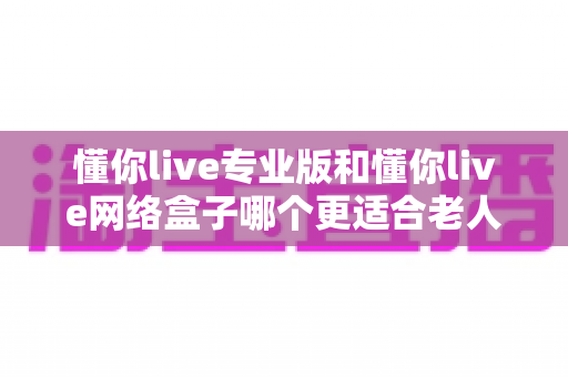 懂你live专业版和懂你live网络盒子哪个更适合老人用?深度对比与选购全攻略 懂你live专业版和懂你live网络盒子哪个更适合老人用?深度对比与选购全攻略