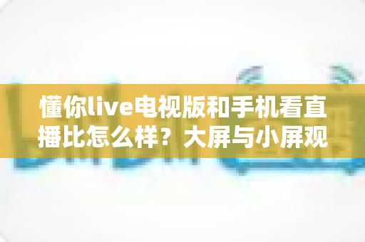懂你live电视版和手机看直播比怎么样?大屏与小屏观影体验全面对比指南 懂你live电视版和手机看直播比怎么样?大屏与小屏观影体验全面对比指南