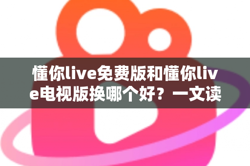 懂你live免费版和懂你live电视版换哪个好？一文读懂两大版本差异与选购指南