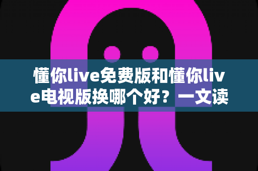 懂你live免费版和懂你live电视版换哪个好？一文读懂两大版本差异与选购指南