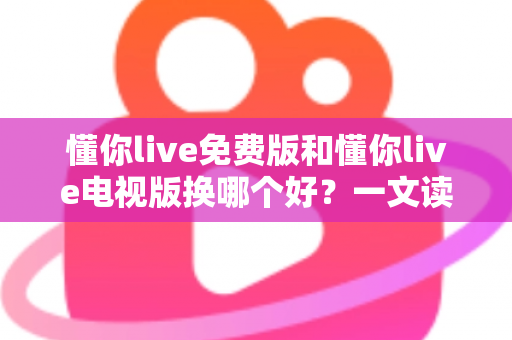 懂你live免费版和懂你live电视版换哪个好？一文读懂两大版本差异与选购指南