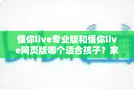 懂你live专业版和懂你live网页版哪个适合孩子?家长必读的全方位选型指南 懂你live专业版和懂你live网页版哪个适合孩子?家长必读的全方位选型指南