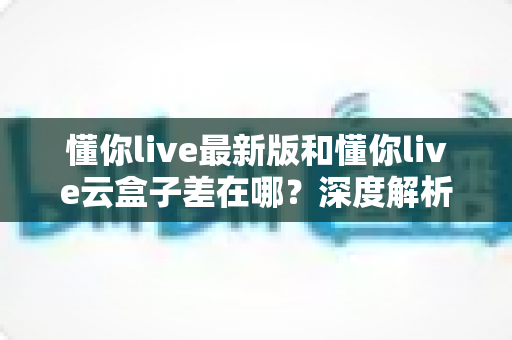 懂你live最新版和懂你live云盒子差在哪?深度解析两大版本的核心区别与选择指南 懂你live最新版和懂你live云盒子差在哪?深度解析两大版本的核心区别与选择指南