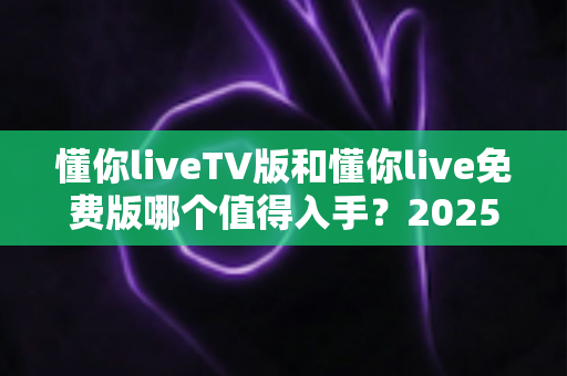懂你liveTV版和懂你live免费版哪个值得入手?2025年最全选购对比指南帮你一次看懂 懂你liveTV版和懂你live免费版哪个值得入手?2025年最全选购对比指南帮你一次看懂
