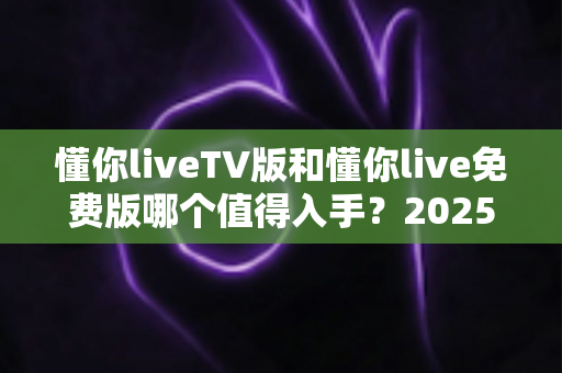 懂你liveTV版和懂你live免费版哪个值得入手?2025年最全选购对比指南帮你一次看懂 懂你liveTV版和懂你live免费版哪个值得入手?2025年最全选购对比指南帮你一次看懂