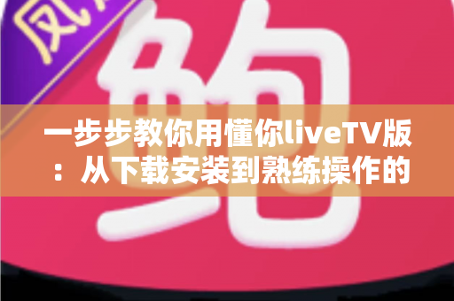 一步步教你用懂你liveTV版:从下载安装到熟练操作的完整实战指南 一步步教你用懂你liveTV版:从下载安装到熟练操作的完整实战指南