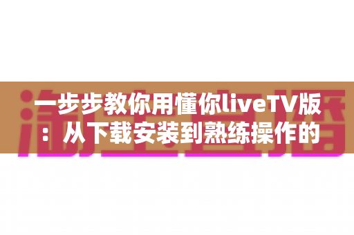 一步步教你用懂你liveTV版:从下载安装到熟练操作的完整实战指南 一步步教你用懂你liveTV版:从下载安装到熟练操作的完整实战指南