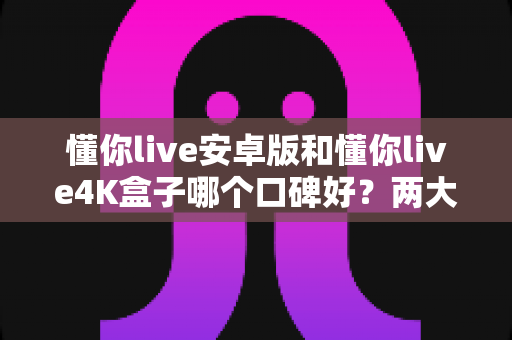懂你live安卓版和懂你live4K盒子哪个口碑好?两大版本真实对比与家庭影音选购全攻略 懂你live安卓版和懂你live4K盒子哪个口碑好?两大版本真实对比与家庭影音选购全攻略