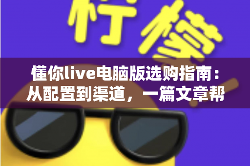 懂你live电脑版选购指南：从配置到渠道，一篇文章帮你选对直播神器