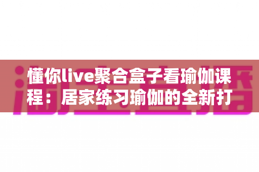 懂你live聚合盒子看瑜伽课程：居家练习瑜伽的全新打开方式，让健康生活触手可及
