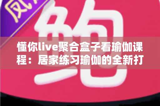 懂你live聚合盒子看瑜伽课程：居家练习瑜伽的全新打开方式，让健康生活触手可及