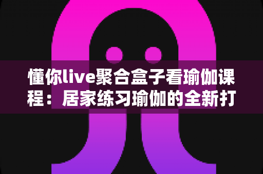 懂你live聚合盒子看瑜伽课程：居家练习瑜伽的全新打开方式，让健康生活触手可及