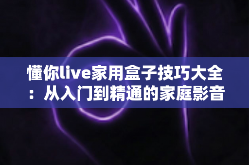 懂你live家用盒子技巧大全：从入门到精通的家庭影音实用指南