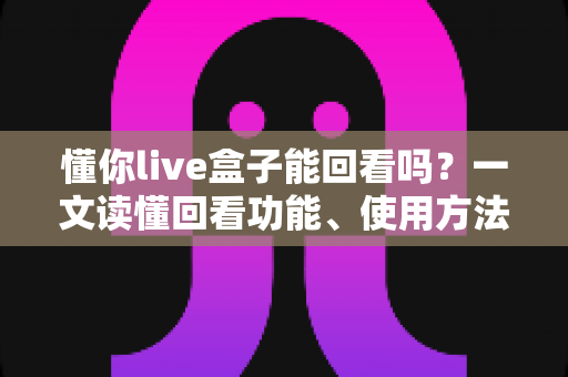 懂你live盒子能回看吗?一文读懂回看功能、使用方法与常见问题 懂你live盒子能回看吗?一文读懂回看功能、使用方法与常见问题