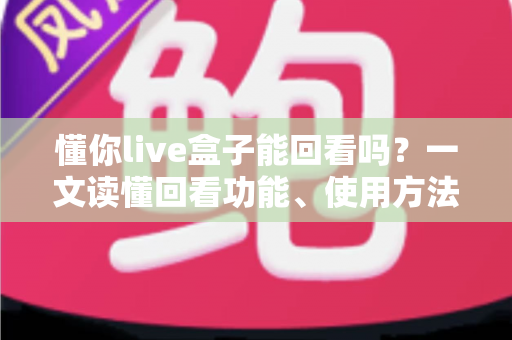 懂你live盒子能回看吗?一文读懂回看功能、使用方法与常见问题 懂你live盒子能回看吗?一文读懂回看功能、使用方法与常见问题