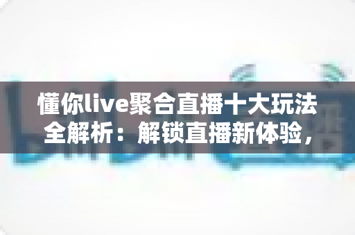 懂你live聚合直播十大玩法全解析:解锁直播新体验,玩转聚合观看时代 懂你live聚合直播十大玩法全解析:解锁直播新体验,玩转聚合观看时代