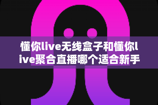 懂你live无线盒子和懂你live聚合直播哪个适合新手?新手入门全攻略一文讲透 懂你live无线盒子和懂你live聚合直播哪个适合新手?新手入门全攻略一文讲透