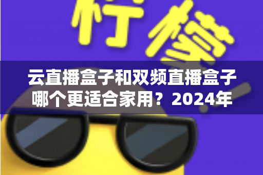 云直播盒子和双频直播盒子哪个更适合家用？2024年家庭选购完全指南