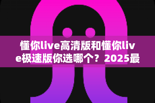 懂你live高清版和懂你live极速版你选哪个？2025最全对比指南助你轻松做决定
