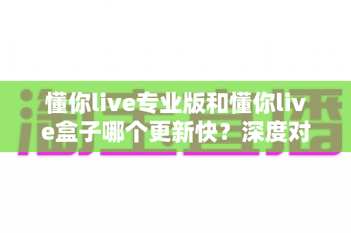 懂你live专业版和懂你live盒子哪个更新快?深度对比分析与选择指南 懂你live专业版和懂你live盒子哪个更新快?深度对比分析与选择指南