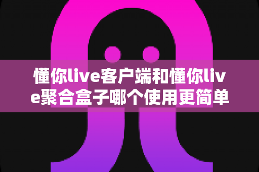 懂你live客户端和懂你live聚合盒子哪个使用更简单？新手必读的完整对比指南