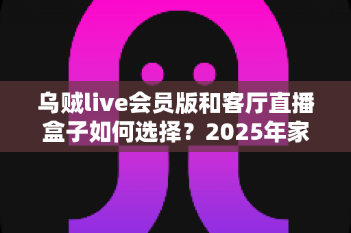 乌贼live会员版和客厅直播盒子如何选择?2025年家庭观影方案深度对比与避坑选购指南 乌贼live会员版和客厅直播盒子如何选择?2025年家庭观影方案深度对比与避坑选购指南