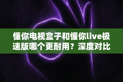 懂你电视盒子和懂你live极速版哪个更耐用？深度对比解析与选购避坑指南