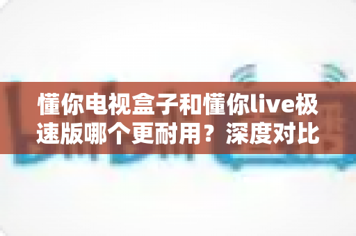 懂你电视盒子和懂你live极速版哪个更耐用？深度对比解析与选购避坑指南