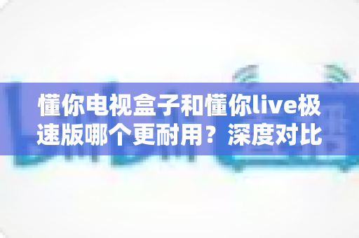懂你电视盒子和懂你live极速版哪个更耐用？深度对比解析与选购避坑指南