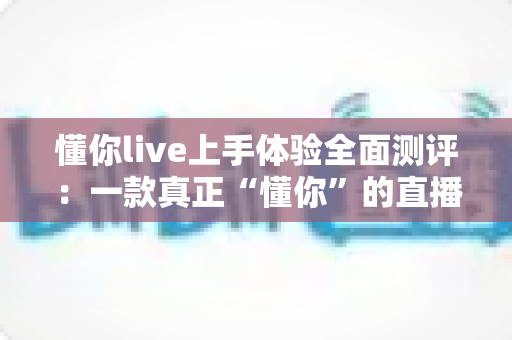 懂你live上手体验全面测评：一款真正“懂你”的直播平台值得入手吗？