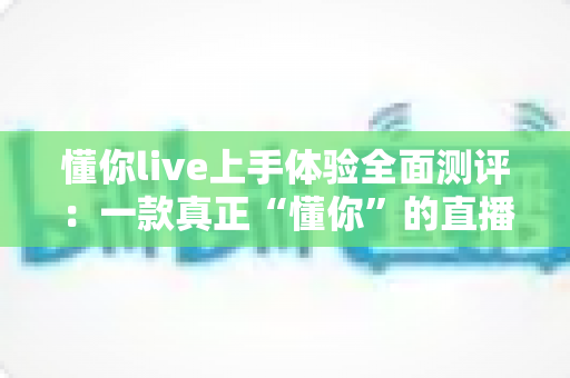 懂你live上手体验全面测评：一款真正“懂你”的直播平台值得入手吗？